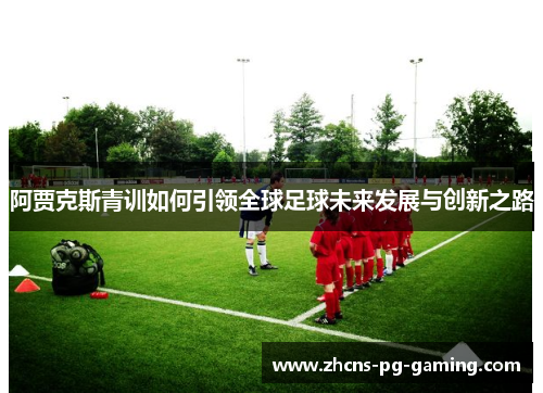 阿贾克斯青训如何引领全球足球未来发展与创新之路