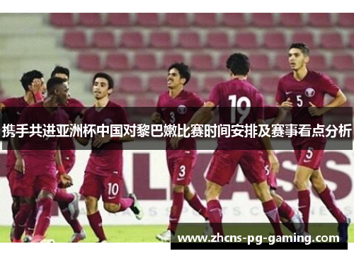 携手共进亚洲杯中国对黎巴嫩比赛时间安排及赛事看点分析