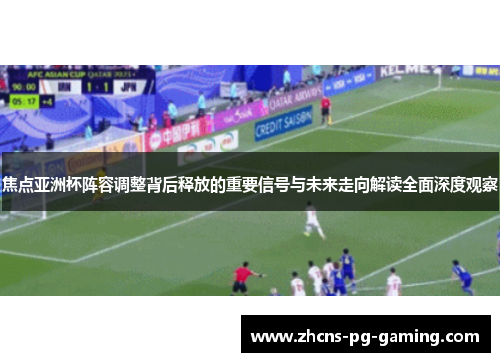 焦点亚洲杯阵容调整背后释放的重要信号与未来走向解读全面深度观察