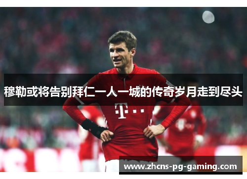 穆勒或将告别拜仁一人一城的传奇岁月走到尽头