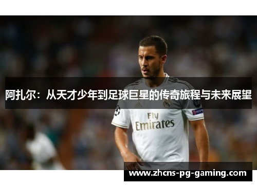 阿扎尔：从天才少年到足球巨星的传奇旅程与未来展望